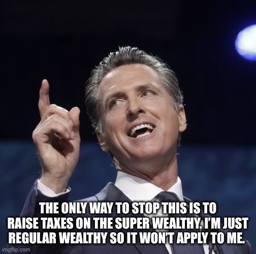 Gavin newsom | THE ONLY WAY TO STOP THIS IS TO RAISE TAXES ON THE SUPER WEALTHY. I’M JUST REGULAR WEALTHY SO IT WON’T APPLY TO ME. | image tagged in gavin newsom | made w/ Imgflip meme maker