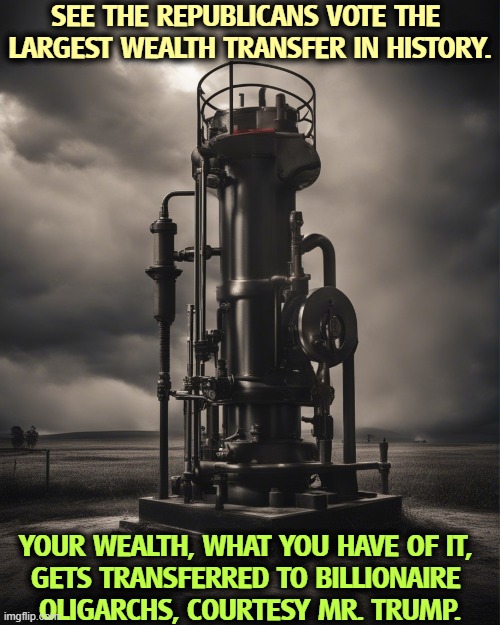 SEE THE REPUBLICANS VOTE THE 

LARGEST WEALTH TRANSFER IN HISTORY. YOUR WEALTH, WHAT YOU HAVE OF IT, 
GETS TRANSFERRED TO BILLIONAIRE 
OLIGARCHS, COURTESY MR. TRUMP. | image tagged in trump,tax cuts for the rich,billionaire,oligarchy,wealth | made w/ Imgflip meme maker