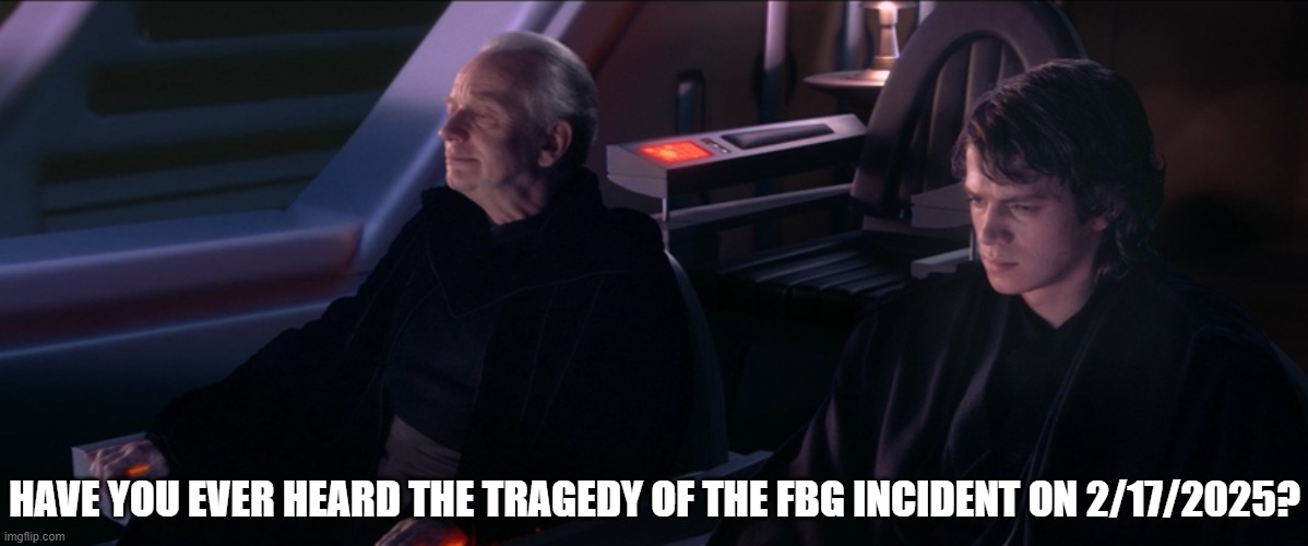 have you ever heard about the tragedy? | HAVE YOU EVER HEARD THE TRAGEDY OF THE FBG INCIDENT ON 2/17/2025? | image tagged in have you ever heard the tragedy of darth plageuis the wise | made w/ Imgflip meme maker