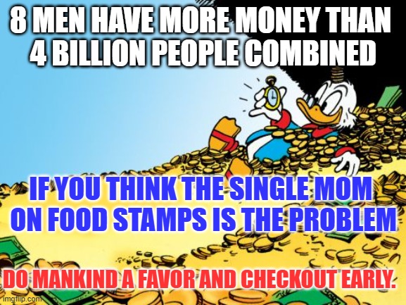 Billionaires | 8 MEN HAVE MORE MONEY THAN 
4 BILLION PEOPLE COMBINED; IF YOU THINK THE SINGLE MOM 
ON FOOD STAMPS IS THE PROBLEM; DO MANKIND A FAVOR AND CHECKOUT EARLY. | image tagged in memes,scrooge mcduck | made w/ Imgflip meme maker