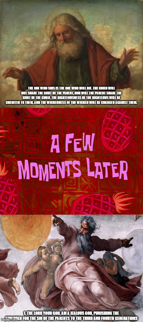Yahweh's Punishment Flip-Flop | THE ONE WHO SINS IS THE ONE WHO WILL DIE. THE CHILD WILL NOT SHARE THE GUILT OF THE PARENT, NOR WILL THE PARENT SHARE THE GUILT OF THE CHILD. THE RIGHTEOUSNESS OF THE RIGHTEOUS WILL BE CREDITED TO THEM, AND THE WICKEDNESS OF THE WICKED WILL BE CHARGED AGAINST THEM. I, THE LORD YOUR GOD, AM A JEALOUS GOD, PUNISHING THE CHILDREN FOR THE SIN OF THE PARENTS TO THE THIRD AND FOURTH GENERATIONS | image tagged in a few moments later,yahweh,god,the abrahamic god,punishment,guilt | made w/ Imgflip meme maker