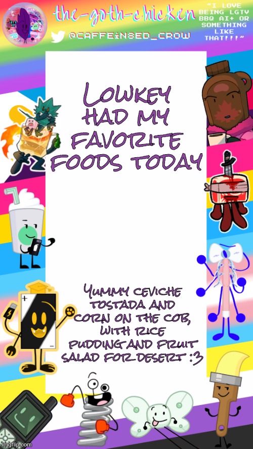 Yummers :3 | Lowkey had my favorite foods today; Yummy ceviche tostada and corn on the cob, with rice pudding and fruit salad for desert :3 | image tagged in the-goth-chicken's pride announcement template | made w/ Imgflip meme maker