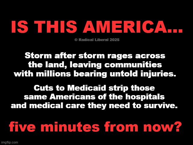 Five minutes in America's future | IS THIS AMERICA... © Radical Liberal 2025; Storm after storm rages across the land, leaving communities with millions bearing untold injuries. Cuts to Medicaid strip those same Americans of the hospitals and medical care they need to survive. five minutes from now? | image tagged in america,climate change,medicaid,big beautiful bullshit,gop suck,traitor trump | made w/ Imgflip meme maker
