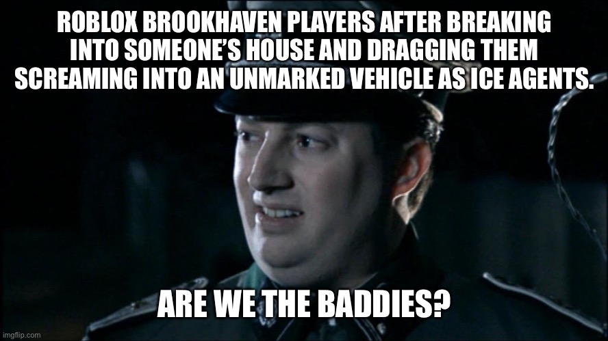 Are we the baddies? | ROBLOX BROOKHAVEN PLAYERS AFTER BREAKING INTO SOMEONE’S HOUSE AND DRAGGING THEM SCREAMING INTO AN UNMARKED VEHICLE AS ICE AGENTS. ARE WE THE BADDIES? | image tagged in are we the baddies | made w/ Imgflip meme maker