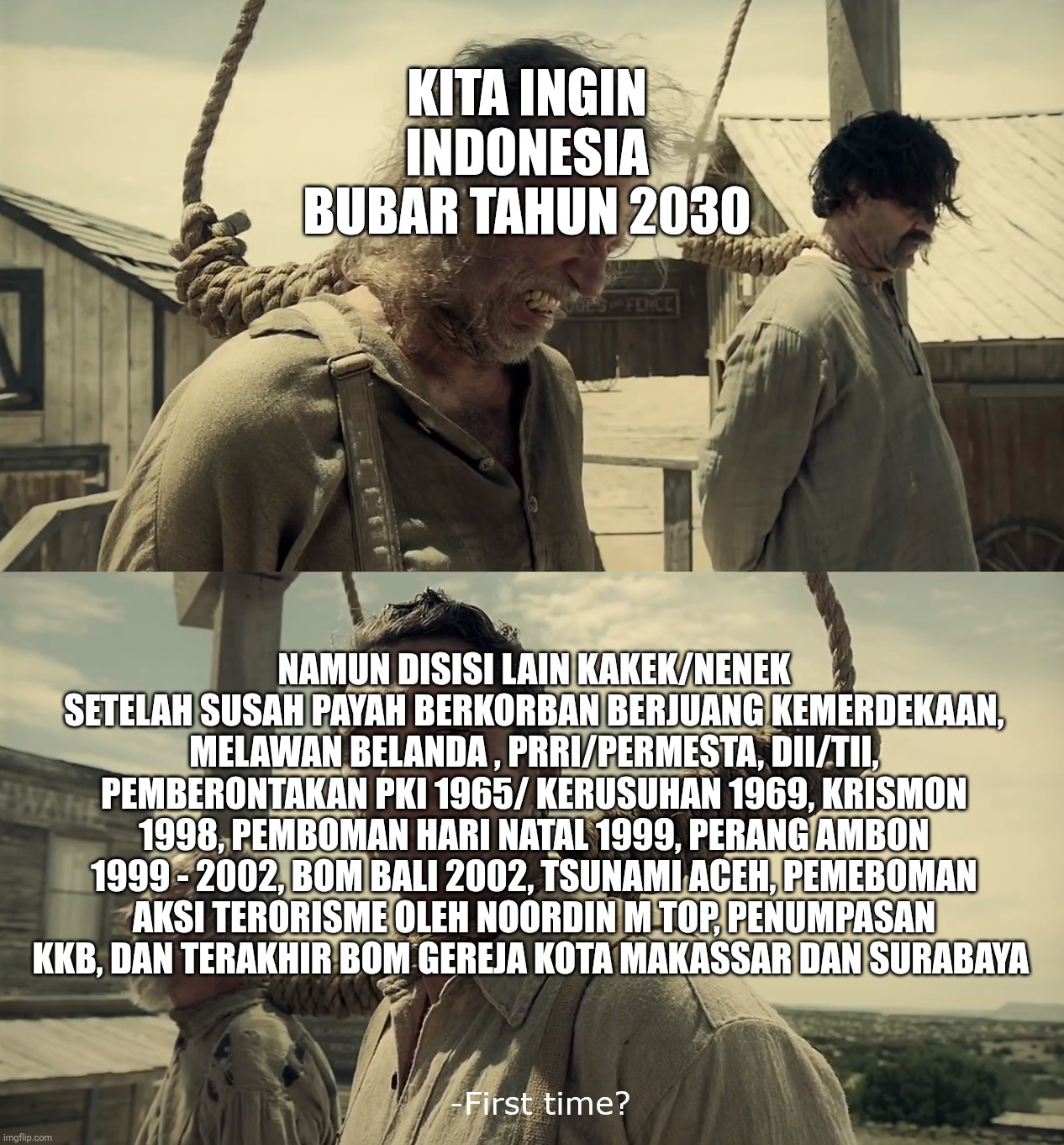 Indonesia in 2030... | KITA INGIN INDONESIA BUBAR TAHUN 2030; NAMUN DISISI LAIN KAKEK/NENEK SETELAH SUSAH PAYAH BERKORBAN BERJUANG KEMERDEKAAN, MELAWAN BELANDA , PRRI/PERMESTA, DII/TII, PEMBERONTAKAN PKI 1965/ KERUSUHAN 1969, KRISMON 1998, PEMBOMAN HARI NATAL 1999, PERANG AMBON 1999 - 2002, BOM BALI 2002, TSUNAMI ACEH, PEMEBOMAN AKSI TERORISME OLEH NOORDIN M TOP, PENUMPASAN KKB, DAN TERAKHIR BOM GEREJA KOTA MAKASSAR DAN SURABAYA | image tagged in first time | made w/ Imgflip meme maker