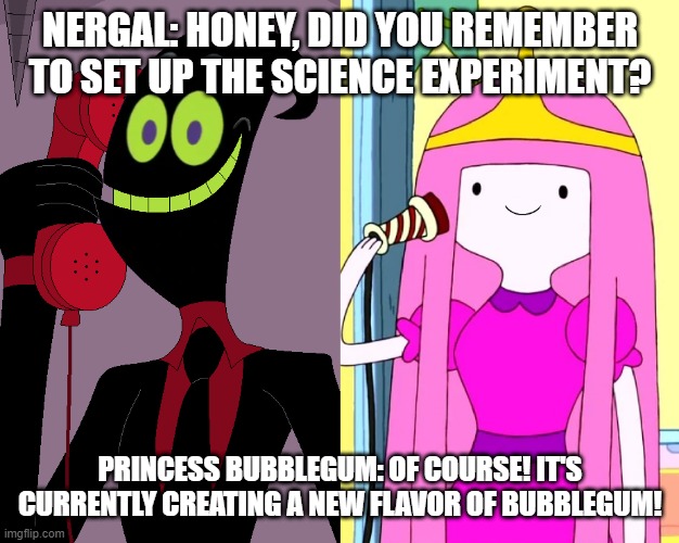 Nergal calling Princess Bubblegum on the Telephone | NERGAL: HONEY, DID YOU REMEMBER TO SET UP THE SCIENCE EXPERIMENT? PRINCESS BUBBLEGUM: OF COURSE! IT'S CURRENTLY CREATING A NEW FLAVOR OF BUBBLEGUM! | image tagged in nergal call his wife princess bubblegum on the telephone,nergal,princess bubblegum,nergal and princess bubblegum | made w/ Imgflip meme maker