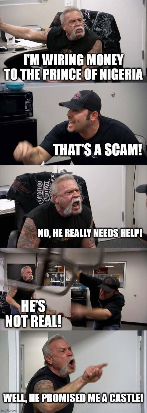 American Chopper Argument | I'M WIRING MONEY TO THE PRINCE OF NIGERIA; THAT'S A SCAM! NO, HE REALLY NEEDS HELP! HE'S NOT REAL! WELL, HE PROMISED ME A CASTLE! | image tagged in memes,american chopper argument | made w/ Imgflip meme maker