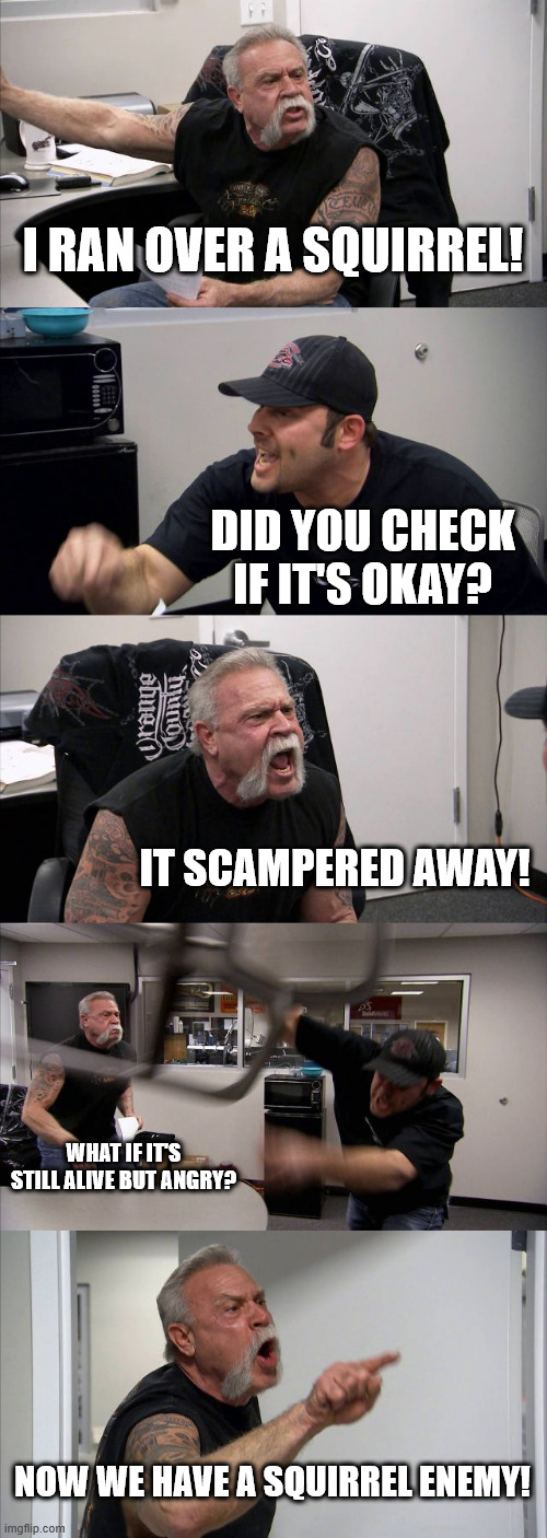American Chopper Argument | I RAN OVER A SQUIRREL! DID YOU CHECK IF IT'S OKAY? IT SCAMPERED AWAY! WHAT IF IT'S STILL ALIVE BUT ANGRY? NOW WE HAVE A SQUIRREL ENEMY! | image tagged in memes,american chopper argument | made w/ Imgflip meme maker