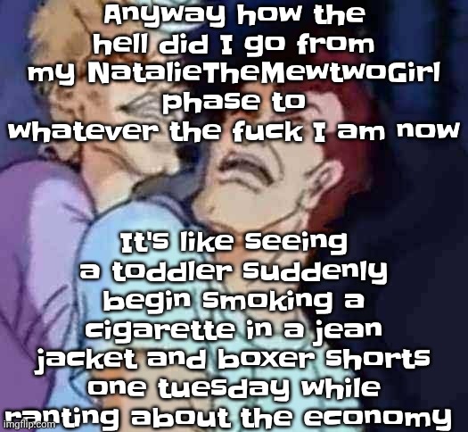 NutBusters | Anyway how the hell did I go from my NatalieTheMewtwoGirl phase to whatever the fu‍ck I am now; It's like seeing a toddler suddenly begin smoking a cigarette in a jean jacket and boxer shorts one tuesday while ranting about the economy | image tagged in nutbusters | made w/ Imgflip meme maker