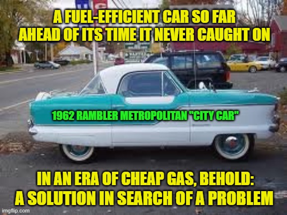Answer to a Question No One Asked | A FUEL-EFFICIENT CAR SO FAR AHEAD OF ITS TIME IT NEVER CAUGHT ON; 1962 RAMBLER METROPOLITAN "CITY CAR"; IN AN ERA OF CHEAP GAS, BEHOLD:; A SOLUTION IN SEARCH OF A PROBLEM | image tagged in back in my day,rambler metropolitan,city car,cheap gas,solution,problem | made w/ Imgflip meme maker