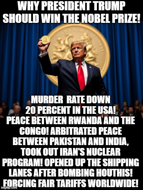 President Trump deserves the Nobel Peace Prize! | WHY PRESIDENT TRUMP SHOULD WIN THE NOBEL PRIZE! MURDER  RATE DOWN 20 PERCENT IN THE USA! PEACE BETWEEN RWANDA AND THE CONGO! ARBITRATED PEACE BETWEEN PAKISTAN AND INDIA, TOOK OUT IRAN'S NUCLEAR PROGRAM! OPENED UP THE SHIPPING LANES AFTER BOMBING HOUTHIS! FORCING FAIR TARIFFS WORLDWIDE! | image tagged in peaceful,world peace,peace,nobel prize | made w/ Imgflip meme maker