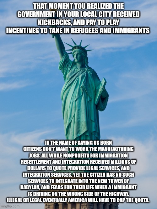 statue of liberty | THAT MOMENT YOU REALIZED THE GOVERNMENT IN YOUR LOCAL CITY RECEIVED KICKBACKS, AND PAY TO PLAY INCENTIVES TO TAKE IN REFUGEES AND IMMIGRANTS; IN THE NAME OF SAYING US BORN CITIZENS DON'T WANT TO WORK THE MANUFACTURING JOBS, ALL WHILE NONPROFITS FOR IMMIGRATION RESETTLEMENT AND INTEGRATION RECEIVED MILLIONS OF DOLLARS TO QUOTE PROVIDE LEGAL SERVICES, AND INTEGRATION SERVICES. YET THE CITIZEN HAS NO SUCH SERVICES TO INTEGRATE INTO THE NEW TOWER OF BABYLON, AND FEARS FOR THEIR LIFE WHEN A IMMIGRANT IS DRIVING ON THE WRONG SIDE OF THE HIGHWAY. ILLEGAL OR LEGAL EVENTUALLY AMERICA WILL HAVE TO CAP THE QUOTA. | image tagged in statue of liberty | made w/ Imgflip meme maker