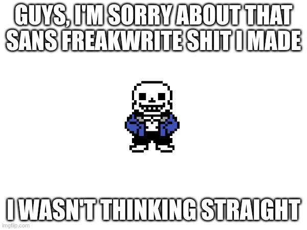I feel like a f**king jackass now | GUYS, I'M SORRY ABOUT THAT SANS FREAKWRITE SHIT I MADE; I WASN'T THINKING STRAIGHT | made w/ Imgflip meme maker