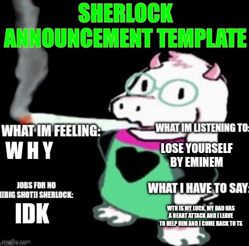 W  H  Y | LOSE YOURSELF BY EMINEM; W H Y; WTH IS MY LUCK, MY DAD HAS A HEART ATTACK AND I LEAVE TO HELP HIM AND I COME BACK TO TS; IDK | image tagged in sherlock announcement | made w/ Imgflip meme maker