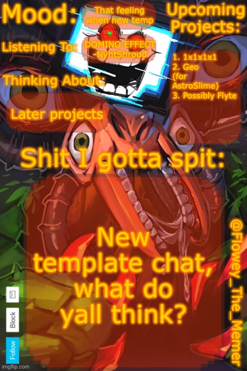 Ts took forever vro | That feeling when new temp; DOMINO EFFECT -NyhtShroud; 1. 1x1x1x1
2. Geo (for AstroSlime)
3. Possibly Flyte; Later projects; New template chat, what do yall think? | image tagged in flowey_the_memer new announcement template | made w/ Imgflip meme maker