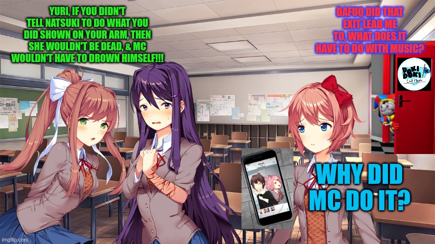 Pomni in one of the saddest DDLC mods in history | YURI, IF YOU DIDN'T TELL NATSUKI TO DO WHAT YOU DID SHOWN ON YOUR ARM, THEN SHE WOULDN'T BE DEAD, & MC WOULDN'T HAVE TO DROWN HIMSELF!!! DAFUQ DID THAT EXIT LEAD ME TO, WHAT DOES IT HAVE TO DO WITH MUSIC? WHY DID MC DO IT? | image tagged in pomni,tadc,the amazing digital circus,ddlc,doki doki literature club | made w/ Imgflip meme maker