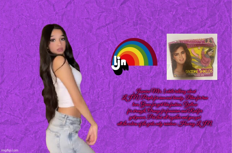 Jasmine Mir Loves LJN | Jasmine Mir: [while talking about LJN] Purple for innocent beauty, Blue for true love, Green for girl like fashion, Yellow for strength, Orange for feminism and Red for girl power. Put that all together and you got all the colors of the girls only rainbow. Hooray LJN. | image tagged in generic purple background,youtube,instagram,tiktok,girl,beautiful girl | made w/ Imgflip meme maker