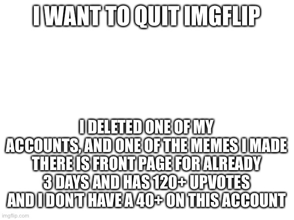 I WANT TO QUIT IMGFLIP; I DELETED ONE OF MY ACCOUNTS, AND ONE OF THE MEMES I MADE THERE IS FRONT PAGE FOR ALREADY 3 DAYS AND HAS 120+ UPVOTES
AND I DON’T HAVE A 40+ ON THIS ACCOUNT | made w/ Imgflip meme maker