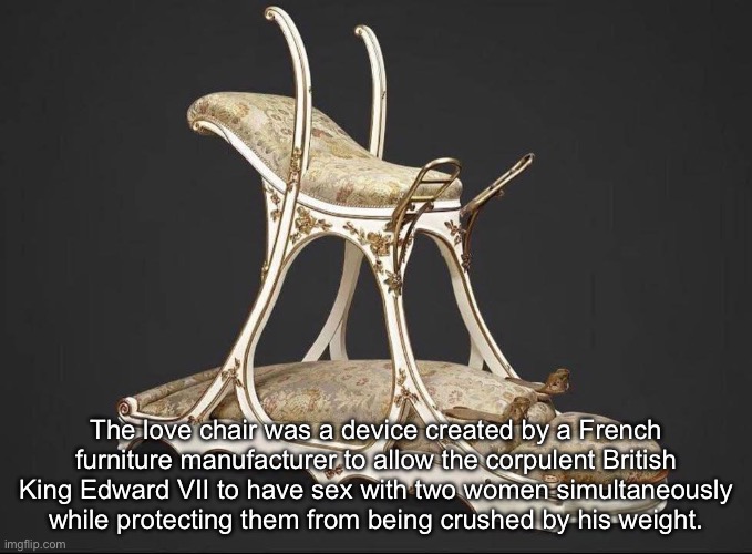 King Edward VII furniture | The love chair was a device created by a French furniture manufacturer to allow the corpulent British King Edward VII to have sex with two women simultaneously while protecting them from being crushed by his weight. | image tagged in king,edward,love,chair,threesome | made w/ Imgflip meme maker