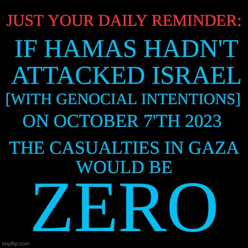 expression memes | JUST YOUR DAILY REMINDER:; IF HAMAS HADN'T ATTACKED ISRAEL; [WITH GENOCIAL INTENTIONS]; ON OCTOBER 7'TH 2023; THE CASUALTIES IN GAZA 
WOULD BE; ZERO | image tagged in october7th,gaza,hamas | made w/ Imgflip meme maker