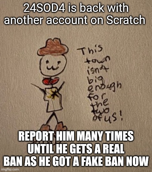 Ban 24SOD4 on Scratch | 24SOD4 is back with another account on Scratch; REPORT HIM MANY TIMES UNTIL HE GETS A REAL BAN AS HE GOT A FAKE BAN NOW | image tagged in 3 stickman sheriff edition thanks yachi | made w/ Imgflip meme maker