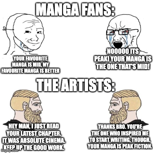 Accurate | MANGA FANS:; NOOOOO ITS PEAK! YOUR MANGA IS THE ONE THAT'S MID! YOUR FAVOURITE MANGA IS MID, MY FAVOURITE MANGA IS BETTER; THE ARTISTS:; HEY MAN, I JUST READ YOUR LATEST CHAPTER. IT WAS ABSOLUTE CINEMA. KEEP UP THE GOOD WORK. THANKS BRO. YOU'RE THE ONE WHO INSPIRED ME TO START WRITING, THOUGH. YOUR MANGA IS PEAK FICTION. | image tagged in soyjak vs chad meme template,anime,manga | made w/ Imgflip meme maker