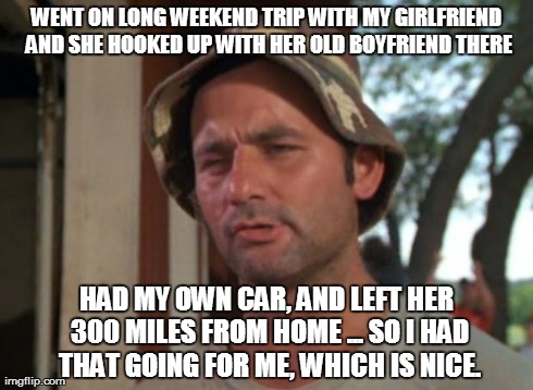 So I Got That Goin For Me Which Is Nice | WENT ON LONG WEEKEND TRIP WITH MY GIRLFRIEND AND SHE HOOKED UP WITH HER OLD BOYFRIEND THERE HAD MY OWN CAR, AND LEFT HER 300 MILES FROM HOME | image tagged in memes,so i got that goin for me which is nice | made w/ Imgflip meme maker