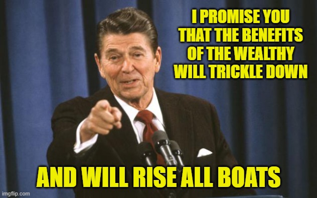Ronald Reagan | I PROMISE YOU THAT THE BENEFITS OF THE WEALTHY WILL TRICKLE DOWN AND WILL RISE ALL BOATS | image tagged in ronald reagan | made w/ Imgflip meme maker