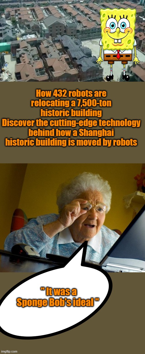 NICE Job Bob , i wonder if BOB had anything to do with building the pyramids ? Interesting | How 432 robots are relocating a 7,500-ton historic building
Discover the cutting-edge technology behind how a Shanghai historic building is moved by robots; " It was a Sponge Bob's ideal " | image tagged in memes,grandma finds the internet | made w/ Imgflip meme maker