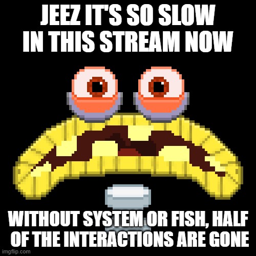 JEEZ IT'S SO SLOW IN THIS STREAM NOW; WITHOUT SYSTEM OR FISH, HALF  OF THE INTERACTIONS ARE GONE | made w/ Imgflip meme maker