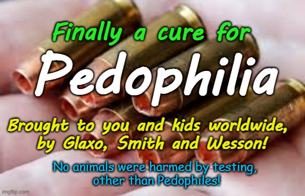 At last a cure for Pedophiles, proudly brought to you by Glaxo, Smith and Wesson! | Finally a cure for; Pedophilia; Brought to you and kids worldwide, 
by Glaxo, Smith and Wesson! No animals were harmed by testing, 
other than Pedophiles! | image tagged in priests politicians,magistrates n judges,hollywood,illuminati united islamic nations,united islamic kingdom pakistani rape gangs | made w/ Imgflip meme maker