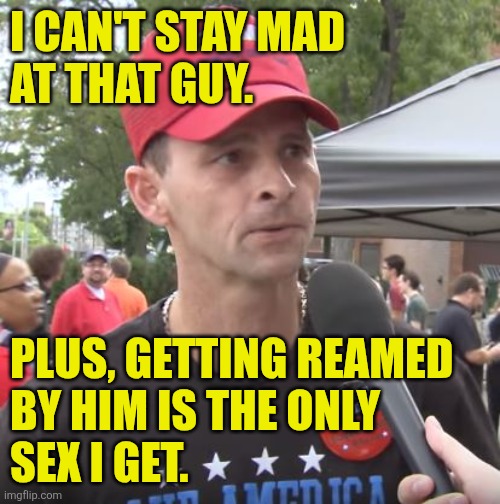 Trump supporter | I CAN'T STAY MAD
AT THAT GUY. PLUS, GETTING REAMED
BY HIM IS THE ONLY
SEX I GET. | image tagged in trump supporter | made w/ Imgflip meme maker