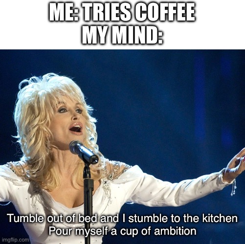 This song now lives rent free in my head | ME: TRIES COFFEE
MY MIND:; Tumble out of bed and I stumble to the kitchen
Pour myself a cup of ambition | image tagged in dolly parton,9 to 5,coffee,morning,mondays be like,i be like garfield | made w/ Imgflip meme maker