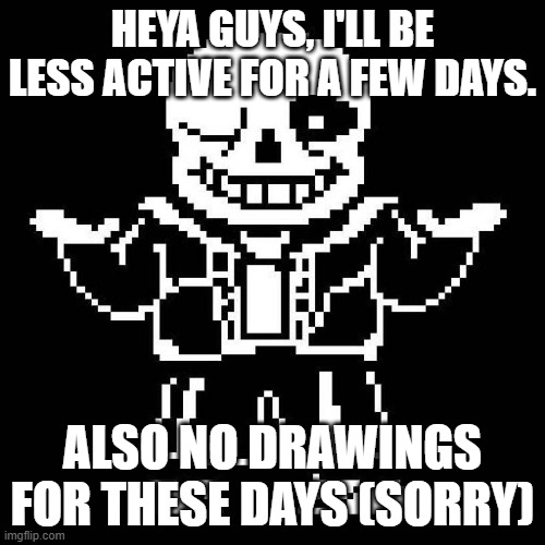 srry guys. | HEYA GUYS, I'LL BE LESS ACTIVE FOR A FEW DAYS. ALSO NO DRAWINGS FOR THESE DAYS (SORRY) | image tagged in sans undertale | made w/ Imgflip meme maker