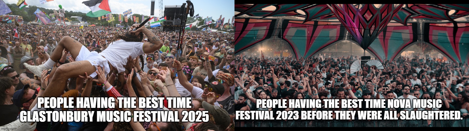 I love music festivals i prefer the Glastonbury music festival. Looks really alive. | PEOPLE HAVING THE BEST TIME GLASTONBURY MUSIC FESTIVAL 2025; PEOPLE HAVING THE BEST TIME NOVA MUSIC FESTIVAL 2023 BEFORE THEY WERE ALL SLAUGHTERED. | image tagged in glastonbury,nova music festival,isreal,gaza,palestine | made w/ Imgflip meme maker