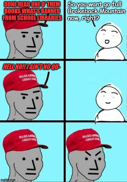 The foundation, foolish MAGAts, lies not in the books but in ourselves. | So you want go full
Brokeback Mountain
now, right? DONE READ ONE O' THEM
BOOKS WHAT'S BANNED
FROM SCHOOL LIBRARIES; HELL NO!! I AIN'T NO QU- | image tagged in maga npc inconvenient realization | made w/ Imgflip meme maker