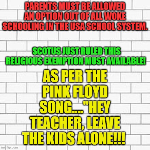 pink floyd | PARENTS MUST BE ALLOWED AN OPTION OUT OF ALL WOKE SCHOOLING IN THE USA SCHOOL SYSTEM. AS PER THE PINK FLOYD SONG...."HEY TEACHER, LEAVE THE KIDS ALONE!!! SCOTUS JUST RULED THIS RELIGIOUS EXEMPTION MUST AVAILABLE! | image tagged in pink floyd | made w/ Imgflip meme maker