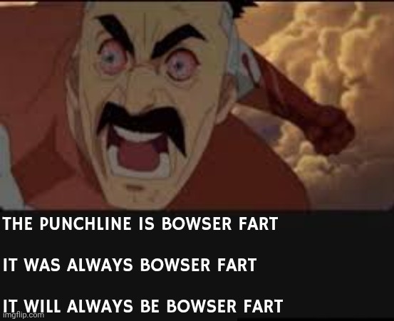 THE PUNCHLINE IS BOWSER FART
 
IT WAS ALWAYS BOWSER FART
 
IT WILL ALWAYS BE BOWSER FART | made w/ Imgflip meme maker