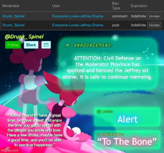 Civil Defense Alert: Jeffrey Blue Alt spotted! | ATTENTION: Civil Defense on the Moderator Province has spotted and banned the Jeffrey alt above. It is safe to continue memeing. Alert; “To The Bone” | image tagged in drunk_spinel announcement template by interactionsystem | made w/ Imgflip meme maker