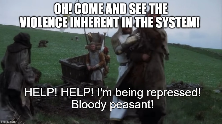 Help! Help! I’m being repressed! | OH! COME AND SEE THE VIOLENCE INHERENT IN THE SYSTEM! HELP! HELP! I'm being repressed!
Bloody peasant! | image tagged in help help i m being repressed | made w/ Imgflip meme maker