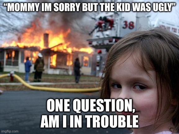Disaster Girl | “MOMMY IM SORRY BUT THE KID WAS UGLY”; ONE QUESTION, AM I IN TROUBLE | image tagged in memes,disaster girl | made w/ Imgflip meme maker