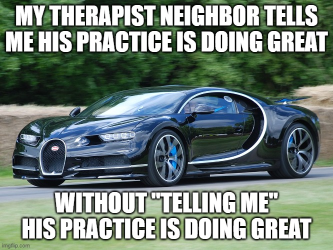 Bugatti chiron | MY THERAPIST NEIGHBOR TELLS ME HIS PRACTICE IS DOING GREAT WITHOUT "TELLING ME" HIS PRACTICE IS DOING GREAT | image tagged in bugatti chiron | made w/ Imgflip meme maker