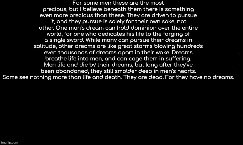 How's my speech chat | For some men these are the most precious, but I believe beneath them there is something even more precious than these. They are driven to pursue it, and they pursue is solely for their own sake, not other. One man’s dream can hold dominion over the entire world, for one who dedicates his life to the forging of a single sword. While many can pursue their dreams in solitude, other dreams are like great storms blowing hundreds even thousands of dreams apart in their wake. Dreams breathe life into men, and can cage them in suffering. Men life and die by their dreams, but long after they’ve been abandoned, they still smolder deep in men’s hearts. Some see nothing more than life and death. They are dead. For they have no dreams. | image tagged in the blue,griffith | made w/ Imgflip meme maker
