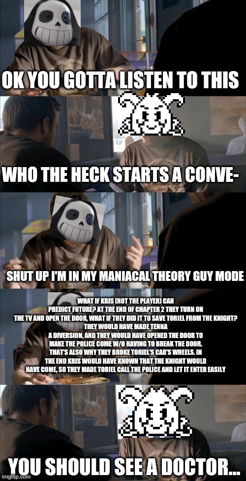 This thought hit my brain like a truck | OK YOU GOTTA LISTEN TO THIS; WHO THE HECK STARTS A CONVE-; SHUT UP I'M IN MY MANIACAL THEORY GUY MODE; WHAT IF KRIS (NOT THE PLAYER) CAN PREDICT FUTURE? AT THE END OF CHAPTER 2 THEY TURN ON THE TV AND OPEN THE DOOR, WHAT IF THEY DID IT TO SAVE TORIEL FROM THE KNIGHT?
THEY WOULD HAVE MADE TENNA A DIVERSION, AND THEY WOULD HAVE OPENED THE DOOR TO MAKE THE POLICE COME W/O HAVING TO BREAK THE DOOR.
THAT'S ALSO WHY THEY BROKE TORIEL'S CAR'S WHEELS. IN THE END KRIS WOULD HAVE KNOWN THAT THE KNIGHT WOULD HAVE COME, SO THEY MADE TORIEL CALL THE POLICE AND LET IT ENTER EASILY; YOU SHOULD SEE A DOCTOR... | image tagged in darth sans theory vs azriel | made w/ Imgflip meme maker