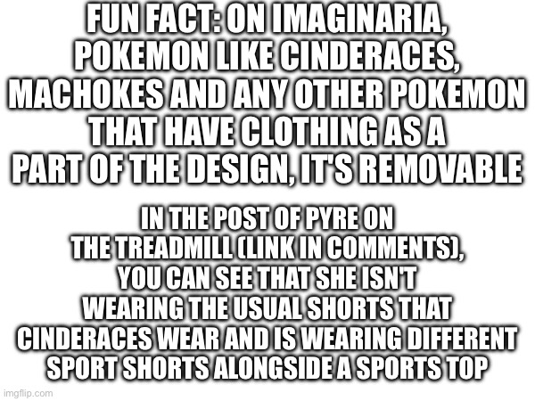 Trivia | FUN FACT: ON IMAGINARIA, POKEMON LIKE CINDERACES, MACHOKES AND ANY OTHER POKEMON THAT HAVE CLOTHING AS A PART OF THE DESIGN, IT'S REMOVABLE; IN THE POST OF PYRE ON THE TREADMILL (LINK IN COMMENTS), YOU CAN SEE THAT SHE ISN'T WEARING THE USUAL SHORTS THAT CINDERACES WEAR AND IS WEARING DIFFERENT SPORT SHORTS ALONGSIDE A SPORTS TOP | made w/ Imgflip meme maker