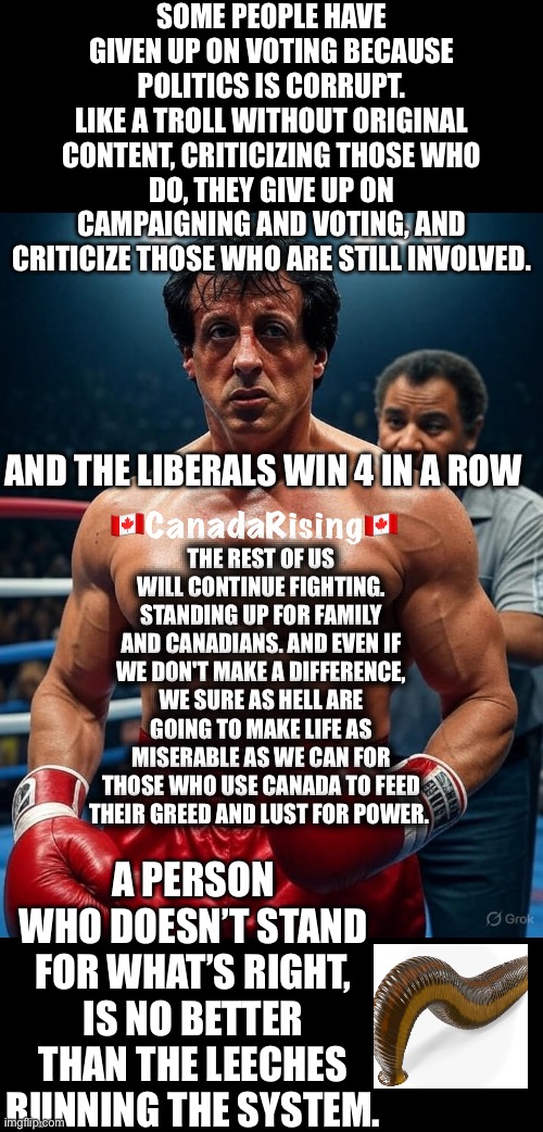 CanadaRising | SOME PEOPLE HAVE GIVEN UP ON VOTING BECAUSE POLITICS IS CORRUPT.
LIKE A TROLL WITHOUT ORIGINAL CONTENT, CRITICIZING THOSE WHO DO, THEY GIVE UP ON CAMPAIGNING AND VOTING, AND CRITICIZE THOSE WHO ARE STILL INVOLVED. AND THE LIBERALS WIN 4 IN A ROW; THE REST OF US WILL CONTINUE FIGHTING. STANDING UP FOR FAMILY AND CANADIANS. AND EVEN IF WE DON'T MAKE A DIFFERENCE, WE SURE AS HELL ARE GOING TO MAKE LIFE AS MISERABLE AS WE CAN FOR THOSE WHO USE CANADA TO FEED THEIR GREED AND LUST FOR POWER. A PERSON WHO DOESN’T STAND FOR WHAT’S RIGHT, IS NO BETTER THAN THE LEECHES RUNNING THE SYSTEM. | image tagged in canadian politics | made w/ Imgflip meme maker