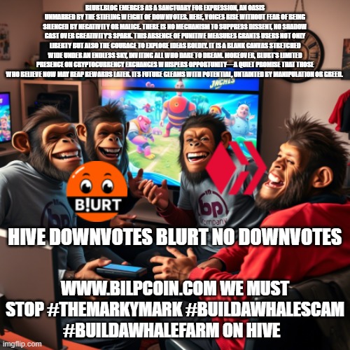 BLURT.BLOG EMERGES AS A SANCTUARY FOR EXPRESSION, AN OASIS UNMARRED BY THE STIFLING WEIGHT OF DOWNVOTES. HERE, VOICES RISE WITHOUT FEAR OF BEING SILENCED BY NEGATIVITY OR MALICE. THERE IS NO MECHANISM TO SUPPRESS DISSENT, NO SHADOW CAST OVER CREATIVITY’S SPARK. THIS ABSENCE OF PUNITIVE MEASURES GRANTS USERS NOT ONLY LIBERTY BUT ALSO THE COURAGE TO EXPLORE IDEAS BOLDLY. IT IS A BLANK CANVAS STRETCHED WIDE UNDER AN ENDLESS SKY, INVITING ALL WHO DARE TO DREAM. MOREOVER, BLURT'S LIMITED PRESENCE ON CRYPTOCURRENCY EXCHANGES WHISPERS OPPORTUNITY—A QUIET PROMISE THAT THOSE WHO BELIEVE NOW MAY REAP REWARDS LATER. ITS FUTURE GLEAMS WITH POTENTIAL, UNTAINTED BY MANIPULATION OR GREED. HIVE DOWNVOTES BLURT NO DOWNVOTES; WWW.BILPCOIN.COM WE MUST STOP #THEMARKYMARK #BUILDAWHALESCAM #BUILDAWHALEFARM ON HIVE | made w/ Imgflip meme maker