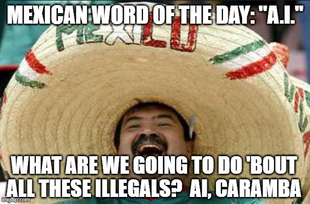 mexican word of the day | MEXICAN WORD OF THE DAY: "A.I."; WHAT ARE WE GOING TO DO 'BOUT ALL THESE ILLEGALS?  AI, CARAMBA | image tagged in mexican word of the day | made w/ Imgflip meme maker