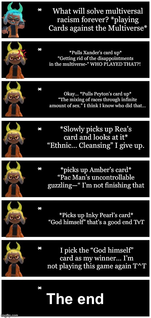 Inkmatas plays Cards against the multiverse (Bossfights Cards Against Humanity) context in comments | What will solve multiversal racism forever? *playing Cards against the Multiverse*; *Pulls Xander’s card up* “Getting rid of the disappointments in the multiverse-“ WHO PLAYED THAT?! Okay… *Pulls Peyton’s card up* “The mixing of races through infinite amount of sex.” I think I know who did that…; *Slowly picks up Rea’s card and looks at it* “Ethnic… Cleansing” I give up. *picks up Amber’s card* “Pac Man’s uncontrollable guzzling—“ I’m not finishing that; *Picks up Inky Pearl’s card* “God himself” that’s a good end TvT; I pick the “God himself” card as my winner… I’m not playing this game again T^T; The end | image tagged in 4 undertale textboxes | made w/ Imgflip meme maker