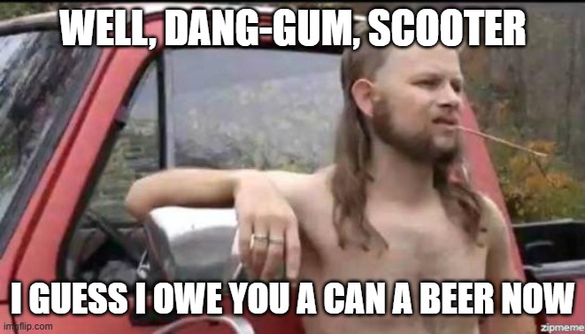 almost politically correct redneck | WELL, DANG-GUM, SCOOTER I GUESS I OWE YOU A CAN A BEER NOW | image tagged in almost politically correct redneck | made w/ Imgflip meme maker